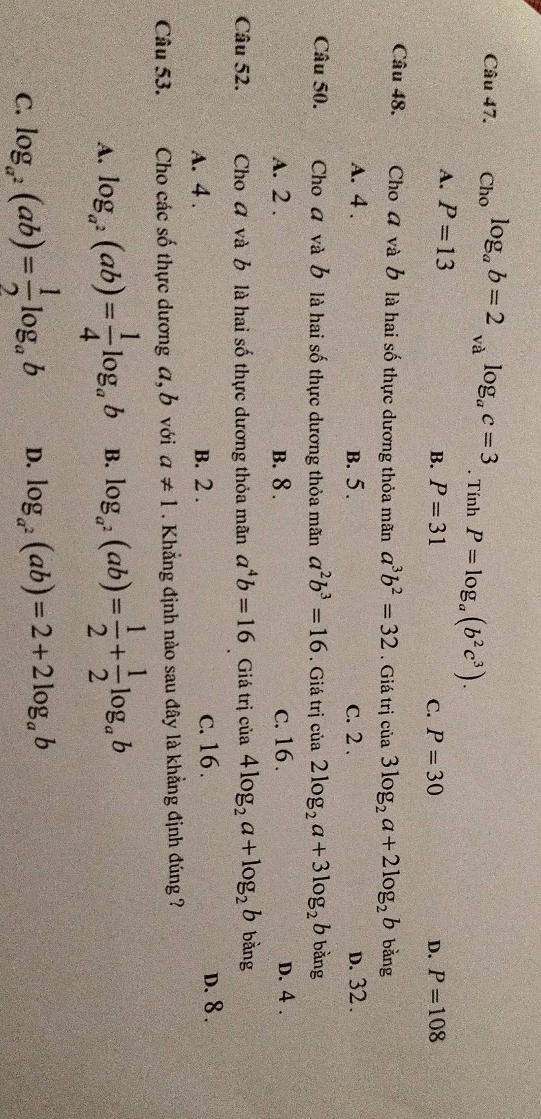 Cho log _ab=2_valog _ac=3. Tính P=log _a(b^2c^3).
A. P=13
B. P=31 C. P=30 D. P=108
Câu 48. Cho đ và b là hai số thực dương thỏa mãn a^3b^2=32. Giá trị cia3log _2a+2log _2b bǎng
A. 4. B. 5. c. 2. d. 32.
Câu 50. Cho đ và b là hai số thực dương thỏa mãn a^2b^3=16. Giá trị cia2log _2a+3log _2b bǎng
A. 2. B. 8. c. 16. D. 4.
Câu 52. Cho và b là hai số thực dương thỏa mãn a^4b=16 Giá trị của 4log _2a+log _2b bằng
A. 4. B. 2. c. 16.
D. 8.
Câu 53. Cho các số thực dương a, b với a!= 1. Khẳng định nào sau đây là khẳng định đúng ?
A. log _a^2(ab)= 1/4 log _ab B. log _a^2(ab)= 1/2 + 1/2 log _ab
C. log _a^2(ab)= 1/2 log _ab
D. log _a^2(ab)=2+2log _ab