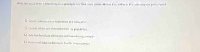 What can occur when the heterozygous genotype of a trait has a greater fitness than either of the homozygous genotypes?
harmful afleles can be maintained in a population
harmful alleles are eliminated from the population
only two beneficial alleles are maintained in a population
one beneficial allele becomes fixed in the population