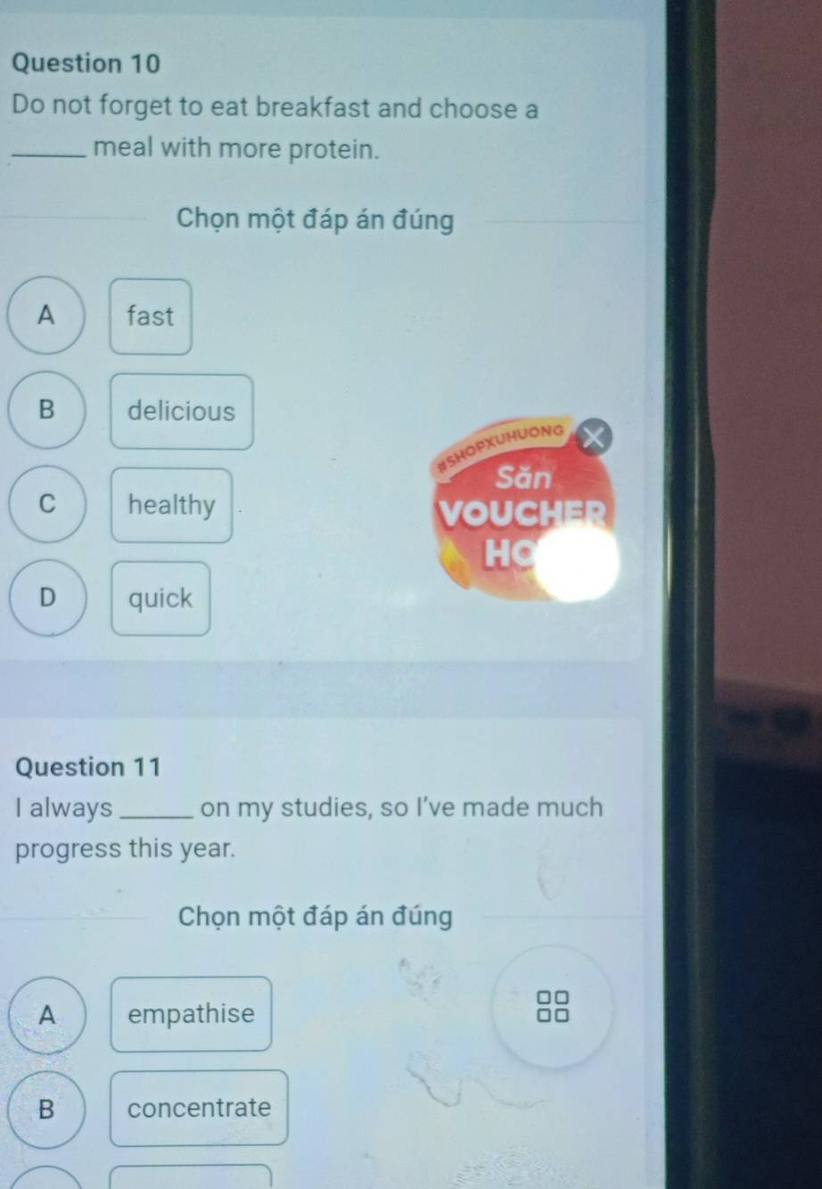 Do not forget to eat breakfast and choose a
_meal with more protein.
Chọn một đáp án đúng
A fast
B delicious
#SHOPXUHUONG
Săn
C healthy
VOUCHER
HO
D quick
Question 11
I always _on my studies, so I’ve made much
progress this year.
Chọn một đáp án đúng
A empathise
B concentrate