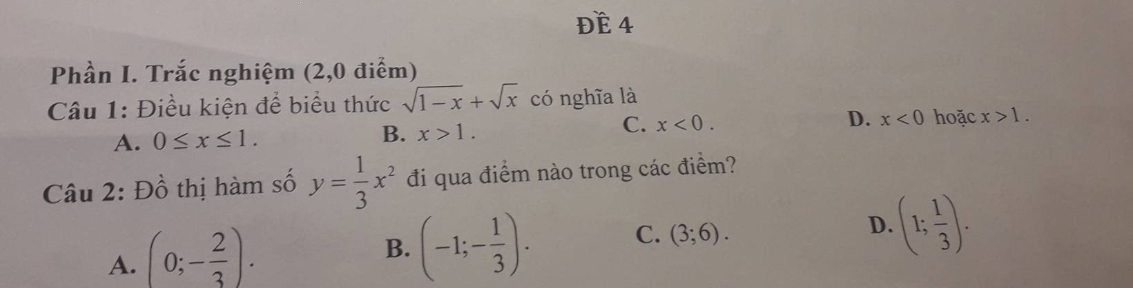 Đề 4
Phần I. Trắc nghiệm (2,0 điểm)
Câu 1: Điều kiện để biểu thức sqrt(1-x)+sqrt(x) có nghĩa là
C.
A. 0≤ x≤ 1. B. x>1. x<0</tex>. D. x<0</tex> hoặc x>1. 
Câu 2: Đồ thị hàm số y= 1/3 x^2 đi qua điểm nào trong các điểm?
A. (0;- 2/3 ).
B. (-1;- 1/3 ).
C. (3;6).
D. (1; 1/3 ).