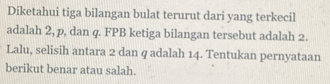 Diketahui tiga bilangan bulat terurut dari yang terkecil 
adalah 2, p, dan q. FPB ketiga bilangan tersebut adalah 2. 
Lalu, selisih antara 2 dan q adalah 14. Tentukan pernyataan 
berikut benar atau salah.