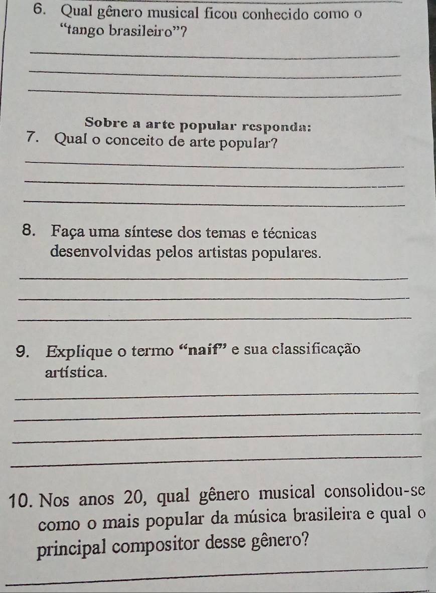 Qual gênero musical ficou conhecido como o 
“tango brasileiro”? 
_ 
_ 
_ 
Sobre a arte popular responda: 
7. Qual o conceito de arte popular? 
_ 
_ 
_ 
8. Faça uma síntese dos temas e técnicas 
desenvolvidas pelos artistas populares. 
_ 
_ 
_ 
9. Explique o termo “naif” e sua classificação 
artística. 
_ 
_ 
_ 
_ 
10. Nos anos 20, qual gênero musical consolidou-se 
como o mais popular da música brasileira e qual o 
_ 
principal compositor desse gênero?