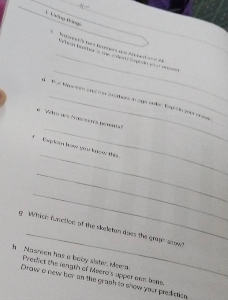 1 “” 
1 Living thing 
Nasreen's two brothers are Ahmed and Ali 
_ 
_Which brother is the oldest? Explain your answer 
d Put Nasreen and her brothers in age order. Explain your answe 
_ 
e Who are Nasreen's parents? 
_ 
f Explain how you know this. 
_ 
_ 
_ 
g Which function of the skeleton does the graph show? 
h Nasreen has a baby sister, Meera 
Predict the length of Meera's upper arm bone 
Draw a new bar on the graph to show your prediction,