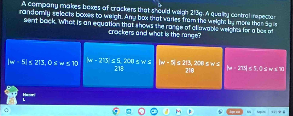 A company makes boxes of crackers that should weigh 213g. A quality control inspector
randomly selects boxes to weigh. Any box that varies from the weight by more than 5g is
sent back. What is an equation that shows the range of allowable weights for a box of
crackers and what is the range?
|w-5|≤ 213, 0≤ w≤ 10 |w-213|≤ 5, 208≤ w≤ |w-5|≤ 213, 208≤ w≤
218 218
|w-213|≤ 5, 0≤ w≤ 10
Naomi
L
US Sep 24 9