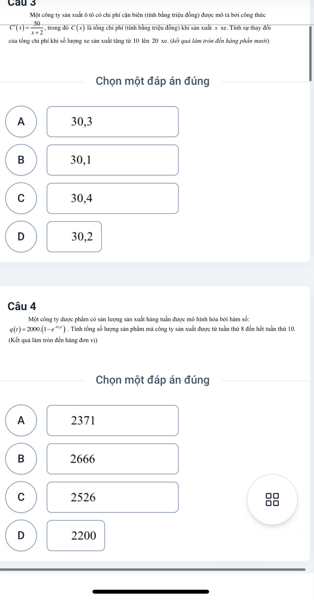 Cau 3
Một công ty sản xuất ô tô có chi phí cận biên (tính bằng triệu đồng) được mô tả bởi công thức
C'(x)= 50/x+2  , trong đó overline C(x) là tồng chi phí (tính bằng triệu đồng) khi sản xuất x xe. Tính sự thay đồi
của tổng chi phí khi số lượng xe sản xuất tăng từ 10 lên 20 xe. (kết quả làm tròn đến hàng phần mười)
Chọn một đáp án đúng
A 30, 3
B 30, 1
C 30, 4
D 30, 2
Câu 4
Một công ty dược phẩm có sản lượng sản xuất hàng tuần được mô hình hóa bởi hàm số:
q(t)=2000.(1-e^(-0.1t)). Tính tổng số lượng sản phẩm mà công ty sản xuất được từ tuần thứ 8 đến hết tuần thứ 10.
(Kết quả làm tròn đến hàng đơn vị)
Chọn một đáp án đúng
A 2371
B 2666
C 2526
D 2200