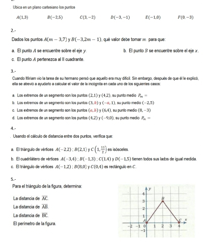 Ubica en un plano caresiano los puntos
A(1,3) B(-2,5) C(3,-2) D(-3,-1) E(-1,0) F(0,-3)
2.-
Dados los puntos A(m-3,7) Y B(-3,2m-1) qué valor debe tomar m para que:
a. Ell punto A se encuentre sobre ell eje y. b. El punto β se encuentre sobre el eje x.
c. El punto A pertenezca al II cuadrante.
3.-
Cuando Miriam vio la tarea de su hermano pensó que aquello era muy dificil. Sin embargo, después de que él le explicó,
ella se atrevió a ayudario a calcular el valor de la incógnita en cada uno de los siguientes casos:
a. Los extremos de un segmento son los puntos (2,1) (4,2) , su punto medio P_m=
b. Los extremos de un segmento son los puntos (3,b) Y (-a,1) , su punto medio (-2,5)
c. Los extremas de un segmento san los puntos (a,b) (6,4) I, su punto medio (8,-3)
d. Los extremos de un segmento son los puntos (4,2) Y (-9,0) , su punto medio P_m=
4.-
Usando el cálculo de distancia entre dos puntos, verifica que:
a. El triángulo de vértices A(-2,2);B(2,1) y C(1, 11/2 ) es isósceles.
b. El cuadrilátero de vértices A(-3,4):B(-1,3):C(1.4) D(-1,5) tienen todos sus lados de igual medida.
c. El triángulo de vértices A(-1,2);B(8,0) Y C(0.4) es rectángulo en C.
5.-
Para el triángulo de la figura, determina:
La distancia de overline AC
La distancia de overline AB.
La distancia de overline BC
El perímetro de la fgura