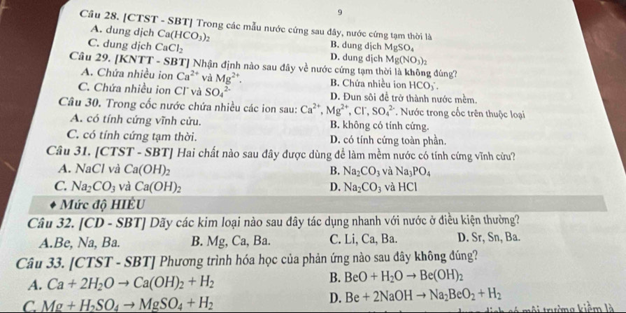 [CTST - SBT] Trong các mẫu nước cứng sau đây, nước cứng tạm thời là
A. dung dịch Ca(HCO_3) B. dung dịch MgSO_4
C. dung dịch CaCl_2 D. dung djch Mg(NO_3)_2
Câu 29. [KNTT - SBT] Nhận định nào sau đây về nước cứng tạm thời là không đúng?
A. Chứa nhiều ion Ca^(2+) và Mg^(2+). B. Chứa nhiều ion HCO
C. Chứa nhiều ion Cl và SO_4^((2-) D. Đun sôi đề trở thành nước mềm.
Câu 30. Trong cốc nước chứa nhiều các ion sau: Ca^2+),Mg^(2+),Cl^-,SO_4^((2-). Nước trong cốc trên thuộc loại
A. có tính cứng vĩnh cửu. B. không có tính cứng.
C. có tính cứng tạm thời. D. có tính cứng toàn phần.
Câu 31. [CTST - SBT] Hai chất nào sau đây được dùng để làm mềm nước có tính cứng vĩnh cửu?
A. NaCl và Ca(OH)_2) B. Na_2CO_3 và Na_3PO_4
C. Na_2CO_3 và Ca(OH)_2 D. Na_2CO_3 và HCl
Mức độ HIÊU
Câu 32. [CD - SL 3T Dãy các kim loại nào sau dây tác dụng nhanh với nước ở điều kiện thường?
A.Be, Na, Ba. B. Mg, Ca, Ba. C. Li, Ca, Ba. D. Sr, Sn, Ba.
Câu 33. [CTST - : SBT] Phương trình hóa học của phản ứng nào sau đây không đúng?
A. Ca+2H_2Oto Ca(OH)_2+H_2
B. BeO+H_2Oto Be(OH)_2
C. Mg+H_2SO_4to MgSO_4+H_2
D. Be+2NaOHto Na_2BeO_2+H_2
môi trường kiềm là