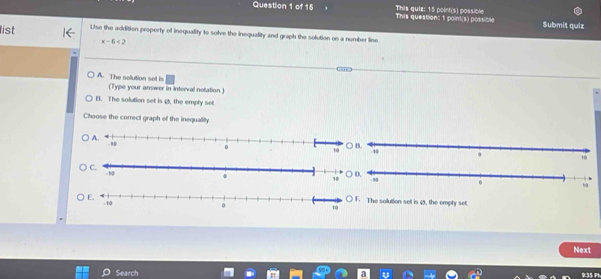 This quiz: 15 point(s) possible
Question 1 of 15 This question: 1 point(s) possible Submit quiz
list Use the addition property of inequality to solve the inequality and graph the solution on a number line
x-6<2</tex>
A. The solution set is
(Type your answer in interval notation.)
B. The solution set is Ø, the empty set.
Choose the correct graph of the inequality.
○ B.
The solution set is Ø, the empty set.
Next
Search 935 PN