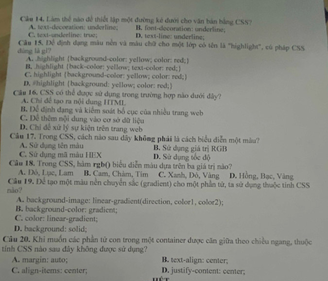 Câu 14, Làm thể nào để thiết lập một đường kẻ đưới cho văn bản bằng CSS?
A. text-decoration: underline; B. font-decoration: underline;
C. text-underline: true; D. text-line: underline;
Câu 15. Đề định dạng màu nền và mâu chữ cho một lớp có tên là "highlight", cú pháp CSS
dùng là gì?
A. highlight background-color: yellow; color: red;
B. highlight back-color: yellow; text-color: red;
C. highlight background-color: yellow; color: red;
D. #highlight background: yellow; color: red;
Câu 16. CSS có thể được sử dụng trong trường hợp nào dưới đây?
A. Chỉ để tạo ra nội dung HTML
B. Để định đạng và kiểm soát bố cục của nhiều trang web
C. Dề thêm nội dung vào cơ sở dữ liệu
D. Chỉ đề xử lý sự kiện trên trang web
Câu 17. Trong CSS, cách nào sau dây không phải là cách biểu diễn một màu?
A. Sử dụng tên màu B. Sử dụng giá trị RGB
C. Sử dụng mã màu HEX D. Sử dụng tốc độ
Câu 18. Trong CSS, hàm rgb() biểu diễn màu dựa trên ba giá trị nào?
A. Dô, Lục, Lam B. Cam, Chàm, Tím C. Xanh, Đỏ, Vàng D. Hồng, Bạc, Vàng
Cầu 19. Để tạo một màu nền chuyển sắc (gradient) cho một phần tử, ta sử dụng thuộc tính CSS
nào?
A. background-image: linear-gradient(direction, color1, color2);
B. background-color: gradient;
C. color: linear-gradient;
D. background: solid;
Câu 20. Khi muốn các phần tử con trong một container dược căn giữa theo chiều ngang, thuộc
tính CSS nào sau đây không được sử dụng?
A. margin: auto; B. text-align: center;
C. align-items: center; D. justify-content: center;