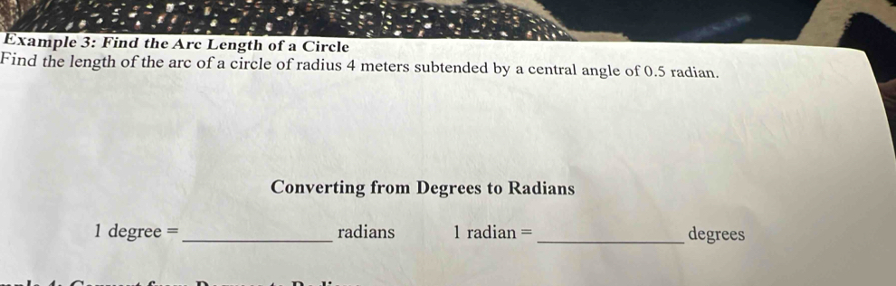 Example 3: Find the Arc Length of a Circle 
Find the length of the arc of a circle of radius 4 meters subtended by a central angle of 0.5 radian. 
Converting from Degrees to Radians
1 degree = _ radians 1 radian = _ degrees