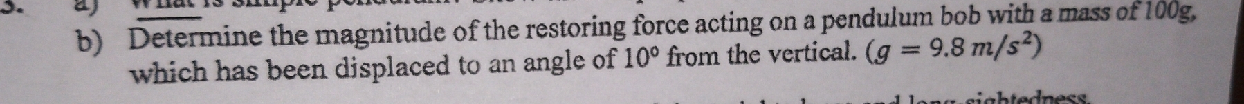 aj 
b) Determine the magnitude of the restoring force acting on a pendulum bob with a mass of 100g, 
which has been displaced to an angle of 10° from the vertical. (g=9.8m/s^2)