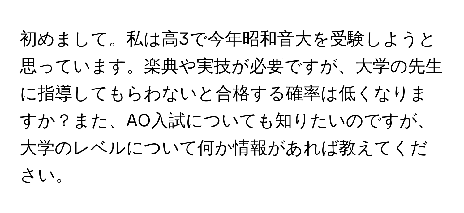 初めまして。私は高3で今年昭和音大を受験しようと思っています。楽典や実技が必要ですが、大学の先生に指導してもらわないと合格する確率は低くなりますか？また、AO入試についても知りたいのですが、大学のレベルについて何か情報があれば教えてください。