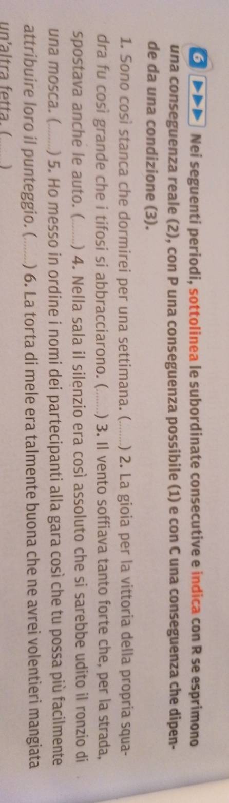 Nei seguenti periodi, sottolinea le subordinate consecutive e indica con R se esprimono 
una conseguenza reale (2), con P una conseguenza possibile (1) e con C una conseguenza che dipen- 
de da una condizione (3). 
1. Sono così stanca che dormirei per una settimana. (_ ) 2. La gioia per la vittoria della propria squa- 
dra fu così grande che i tifosi si abbracciarono. (_ ) 3. Il vento soffiava tanto forte che, per la strada, 
spostava anche le auto. (_ ) 4. Nella sala il silenzio era così assoluto che si sarebbe udito il ronzio di 
una mosca. (_ ) 5. Ho messo in ordine i nomi dei partecipanti alla gara così che tu possa più facilmente 
attribuire loro il punteggio. (_ ) 6. La torta di mele era talmente buona che ne avrei volentieri mangiata 
un' ltra e t a )