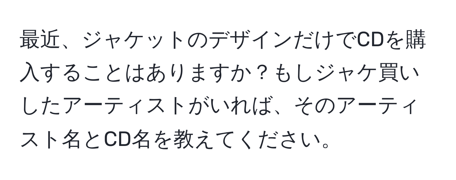 最近、ジャケットのデザインだけでCDを購入することはありますか？もしジャケ買いしたアーティストがいれば、そのアーティスト名とCD名を教えてください。