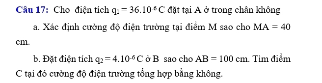 Cho điện tích q_1=36.10^(-6)C đặt tại A ở trong chân không 
a. Xác định cường độ điện trường tại điểm M sao cho MA=40
cm. 
b. Đặt điện tích q_2=4.10^(-6)C ở B sao cho AB=100cm. Tìm điểm 
C tại đó cường độ điện trường tổng hợp bằng không.