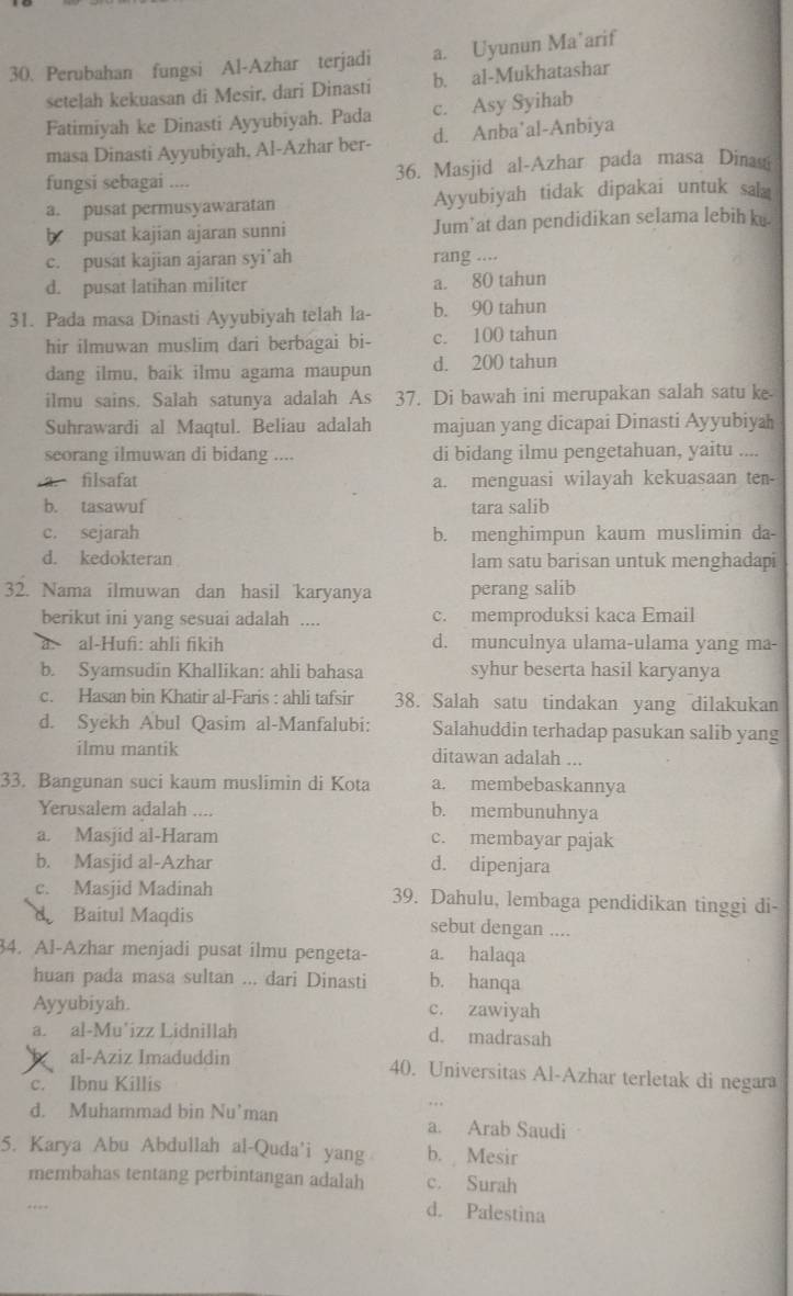 Perubahan fungsi Al-Azhar terjadi a. Uyunun Ma’arif
setelah kekuasan di Mesir, dari Dinasti b. al-Mukhatashar
Fatimiyah ke Dinasti Ayyubiyah. Pada c. Asy Syihab
masa Dinasti Ayyubiyah, Al-Azhar ber- d. Anba’al-Anbiya
fungsi sebagai .... 36. Masjid al-Azhar pada masa Dina
a. pusat permusyawaratan Ayyubiyah tidak dipakai untuk sal
b pusat kajian ajaran sunni Jum’at dan pendidikan selama lebih k.
c. pusat kajian ajaran syi’ah rang ....
d. pusat latihan militer a. 80 tahun
31. Pada masa Dinasti Ayyubiyah telah la- b. 90 tahun
hir ilmuwan muslim dari berbagai bi- c. 100 tahun
dang ilmu, baik ilmu agama maupun d. 200 tahun
ilmu sains. Salah satunya adalah As 37. Di bawah ini merupakan salah satu ke.
Suhrawardi al Maqtul. Beliau adalah majuan yang dicapai Dinasti Ayyubiya
seorang ilmuwan di bidang .... di bidang ilmu pengetahuan, yaitu ....
a. filsafat a. menguasi wilayah kekuasaan ten-
b. tasawuf tara salib
c. sejarah b. menghimpun kaum muslimin da-
d. kedokteran lam satu barisan untuk menghadapi
32. Nama ilmuwan dan hasil karyanya perang salib
berikut ini yang sesuai adalah .... c. memproduksi kaca Email
al-Hufi: ahli fikih d. munculnya ulama-ulama yang ma-
b. Syamsudin Khallikan: ahli bahasa syhur beserta hasil karyanya
c. Hasan bin Khatir al-Faris : ahli tafsir 38. Salah satu tindakan yang dilakukan
d. Syekh Abul Qasim al-Manfalubi: Salahuddin terhadap pasukan salib yang
ilmu mantik ditawan adalah ...
33. Bangunan suci kaum muslimin di Kota a. membebaskannya
Yerusalem adalah .... b. membunuhnya
a. Masjid al-Haram c. membayar pajak
b. Masjid al-Azhar d. dipenjara
c. Masjid Madinah 39. Dahulu, lembaga pendidikan tinggi di-
Baitul Maqdis sebut dengan ....
34. Al-Azhar menjadi pusat ilmu pengeta- a. halaqa
huan pada masa sultan ... dari Dinasti b. hanqa
Ayyubiyah. c. zawiyah
a. al-Mu’izz Lidnillah d. madrasah
al-Aziz Imaduddin 40. Universitas Al-Azhar terletak di negara
c. Ibnu Killis
d. Muhammad bin Nu’man a. Arab Saudi
5. Karya Abu Abdullah al-Quda'i yang b. Mesir
membahas tentang perbintangan adalah c. Surah
d. Palestina