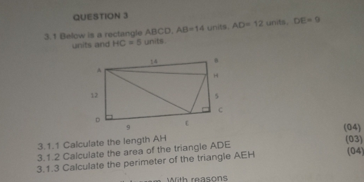 3.1 Below is a rectangle ABCD. AB=14 units. AD=12 units. DE=9
units and HC=5 units. 
(04) 
3.1.1 Calculate the length AH
(03) 
3.1.2 Calculate the area of the triangle ADE
3.1.3 Calculate the perimeter of the triangle AEH (04) 
With reasons