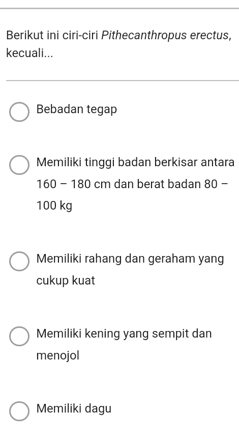 Berikut ini ciri-ciri Pithecanthropus erectus,
kecuali...
Bebadan tegap
Memiliki tinggi badan berkisar antara
160 - 180 cm dan berat badan 80 -
100 kg
Memiliki rahang dan geraham yang
cukup kuat
Memiliki kening yang sempit dan
menojol
Memiliki dagu