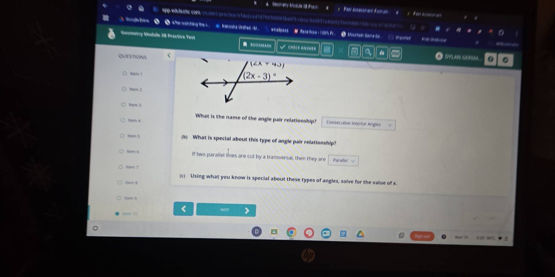 Geametry Module SB Practi Pear Asssssment: Foru 4
app edulastic.com/student/practce/654e2ca42d799800085be0f57c1aae266d851a4da0259e396bb156b7b5a167365f4f73c a
A  Google Drive ● Afterwatching the w  e Kenosha Unifed - M...  e=halipass N Race Now = 100% Fr. ● Mountain Game Gs.._ Imported
Geometry Module 3B Practice Test M Ay        
BOOKMARK CHECK ANSWER
QUESTIONS <  “
O NLaN GérÍr C
lter 1
1tem 2
ltém 3
What is the name of the angle pair relationship?  Consecutive interior Angles
1tem 4
Item S (b) What is special about this type of angle pair relationship?
1tem 6 If two parallel imes are cut by a transversal, then they are Parallel 
lter 7
(c) Using what you know is special about these types of angles, solve for the value of x.
item 8
Itern 9
NEXT
ke 10
Noy 14 5