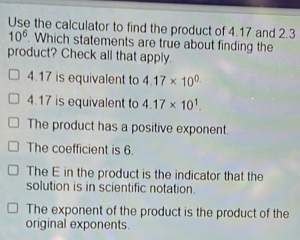 Use the calculator to find the product of 4.17 and 2.3
10^6. Which statements are true about finding the
product? Check all that apply.
4.17 is equivalent to 4.17* 10^(0.)
4.17 is equivalent to 4.17* 10^1.
The product has a positive exponent.
The coefficient is 6.
The E in the product is the indicator that the
solution is in scientific notation.
The exponent of the product is the product of the
original exponents.