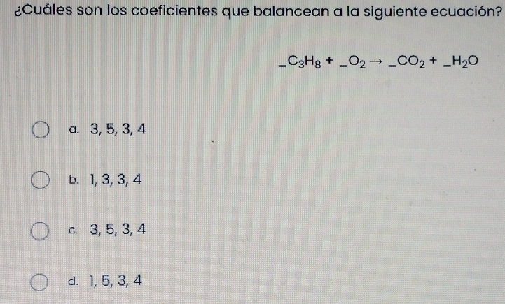 ¿Cuáles son los coeficientes que balancean a la siguiente ecuación?
_ C_3H_8+_ O_2to _ CO_2+_ H_2O
a. 3, 5, 3, 4
b. 1, 3, 3, 4
c. 3, 5, 3, 4
d. 1, 5, 3, 4