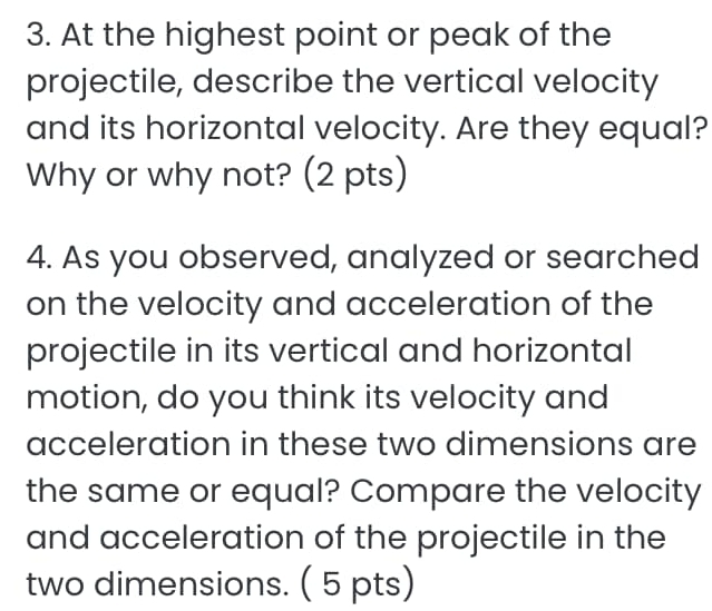 At the highest point or peak of the 
projectile, describe the vertical velocity 
and its horizontal velocity. Are they equal? 
Why or why not? (2 pts) 
4. As you observed, analyzed or searched 
on the velocity and acceleration of the 
projectile in its vertical and horizontal 
motion, do you think its velocity and 
acceleration in these two dimensions are 
the same or equal? Compare the velocity 
and acceleration of the projectile in the 
two dimensions. ( 5 pts)