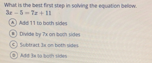 What is the best first step in solving the equation below.
3x-5=7x+11
A Add 11 to both sides
Divide by 7x on both sides
Subtract 3x on both sides
DJ Add 3x to both sides