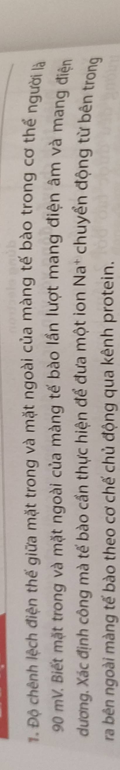ể Độ chênh lệch điện thế giữa mặt trong và mặt ngoài của màng tế bào trong cơ thể người là
90 mV. Biết mặt trong và mặt ngoài của màng tế bào lần lượt mang điện âm và mang điện 
dương. Xác định công mà tế bào cần thực hiện để đưa một ion Na* chuyển động từ bên trong 
ra bên ngoài màng tế bào theo cơ chế chủ động qua kênh protein.