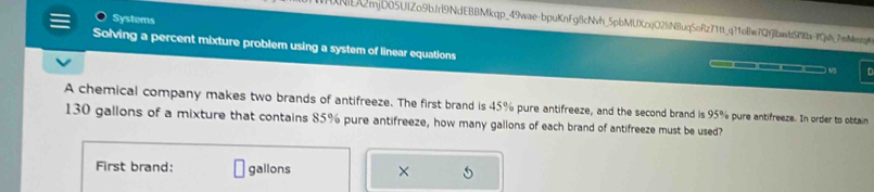 Systems 
1NE2mjD05UIZo9bJri9NdEBBMkqp_49wae-bpuKnFg8cNvh_5pbMUXzxjO2fiNBuqSoRz71tt_q?1oBw7QYjfbawbSPbaYjsh_7mMq 
Solving a percent mixture problem using a system of linear equations —( 9 
__ 
A chemical company makes two brands of antifreeze. The first brand is 45% pure antifreeze, and the second brand is 95% pure antifreeze. In order to obttain
130 gallons of a mixture that contains 85% pure antifreeze, how many gallons of each brand of antifreeze must be used? 
First brand: gallons × 5