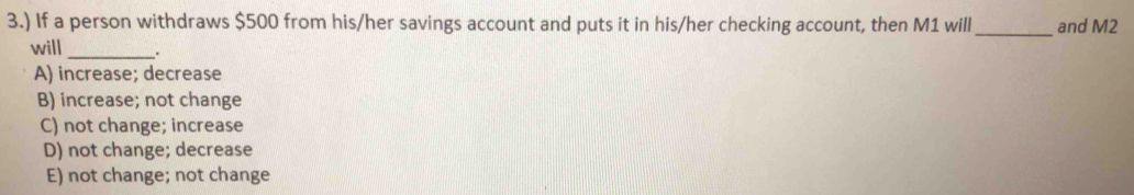 3.) If a person withdraws $500 from his/her savings account and puts it in his/her checking account, then M1 will_ and M2
will_ .
A) increase; decrease
B) increase; not change
C) not change; increase
D) not change; decrease
E) not change; not change