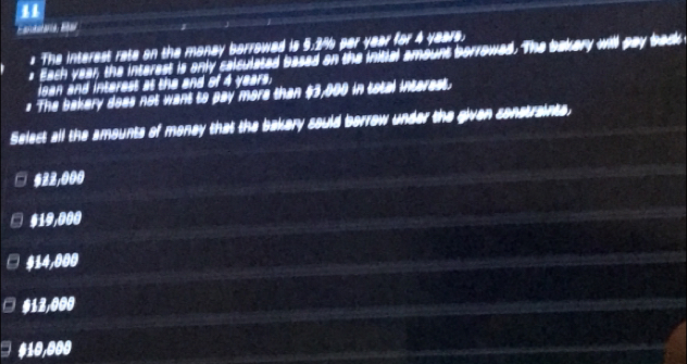 The interest rate on the manay borrowed is 5.2% par year for 4 years.
* Each year, the interest is only calsulated based on the inittal amount borrowed. The bakery will pay back
loan and interest at the and of 4 years.
# The bakery does not want to pay more than $3,000 in total interest.
Select all the amounts of money that the bakery sould borrow under the given sonstrainte,
622,000
$19,000
$14,000
□ $13,000
#10,000