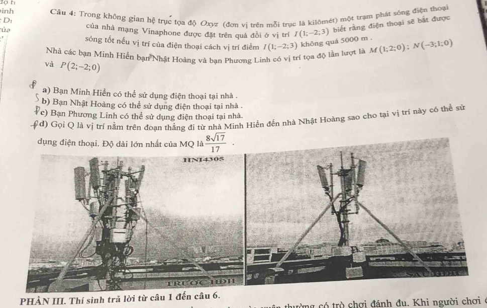 Tộ tị
ình
D  Câu 4: Trong không gian hệ trục tọa độ Oxyz (đơn vị trên mỗi trục là kilômét) một trạm phát sống điện thoại
tủa
của nhà mạng Vinaphone được đặt trên quả đồi ở vị trí I(1;-2;3) biết rằng điện thoại sẽ bắt được
sóng tốt nếu vị trí của điện thoại cách vị trí điểm I(1;-2;3) không quá 5000 m .
Nhà các bạn Minh Hiển bạn Nhật Hoàng và bạn Phương Lình có vị trí tọa độ lần lượt là M(1;2;0);N(-3;1;0)
và P(2;-2;0)
a) Bạn Minh Hiển có thể sử dụng điện thoại tại nhà .
b) Bạn Nhật Hoàng có thể sử dụng điện thoại tại nhà .
c) Bạn Phương Linh có thể sử dụng điện thoại tại nhà.
d) Gọi Q là vị trí nằm trên đoạn thẳng đi từ nhà Minh Hiền đến nhà Nhật Hoàng sao cho tại vị trí này có thể sử
PHÀN III. Thí sinh trả lời từ câu 1 đến câu 6.
thường có trò chơi đánh đu. Khi người chơi ở