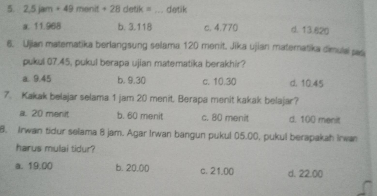 2,5jam+49menit+28detik _detik
a. 11.968 b. 3.118 c. 4.770
d. 13.620
6. Ujian matematika berlangsung selama 120 menit. Jika ujian matematika dimulai pad
pukul 07.45, pukul berapa ujian matematika berakhir?
a. 9.45 b. 9.30 c. 10.30 d. 10.45
7. Kakak belajar selama 1 jam 20 menit. Berapa menit kakak belajar?
a. 20 menit b. 60 menit c. 80 menit d. 100 menit
8. Irwan tidur selama 8 jam. Agar Irwan bangun pukul 05.00, pukul berapakah Irwan
harus mulai tidur?
a. 19.00 b. 20.00 c. 21.00
d. 22.00