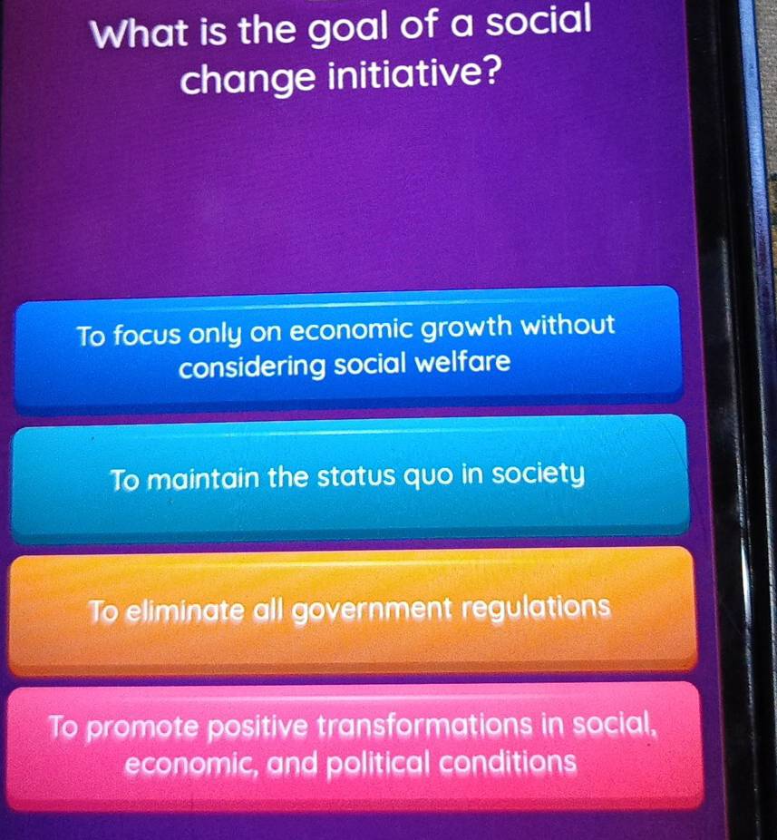 What is the goal of a social
change initiative?
To focus only on economic growth without
considering social welfare
To maintain the status quo in society
To eliminate all government regulations
To promote positive transformations in social,
economic, and political conditions