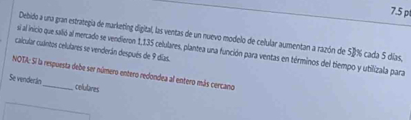 Debido a una gran estrategia de marketing digital, las ventas de un nuevo modelo de celular aumentan a razón de 58% cada 5 días, 
calcular culntos celulares se venderán después de 9 días. 
si al inicio que salió al mercado se vendieron 1,135 celulares, plantea una función para ventas en términos del tiempo y utilizala para 
NOTA: Si la respuesta debe ser número entero redondea al entero más cercano 
Se venderán_ celulares