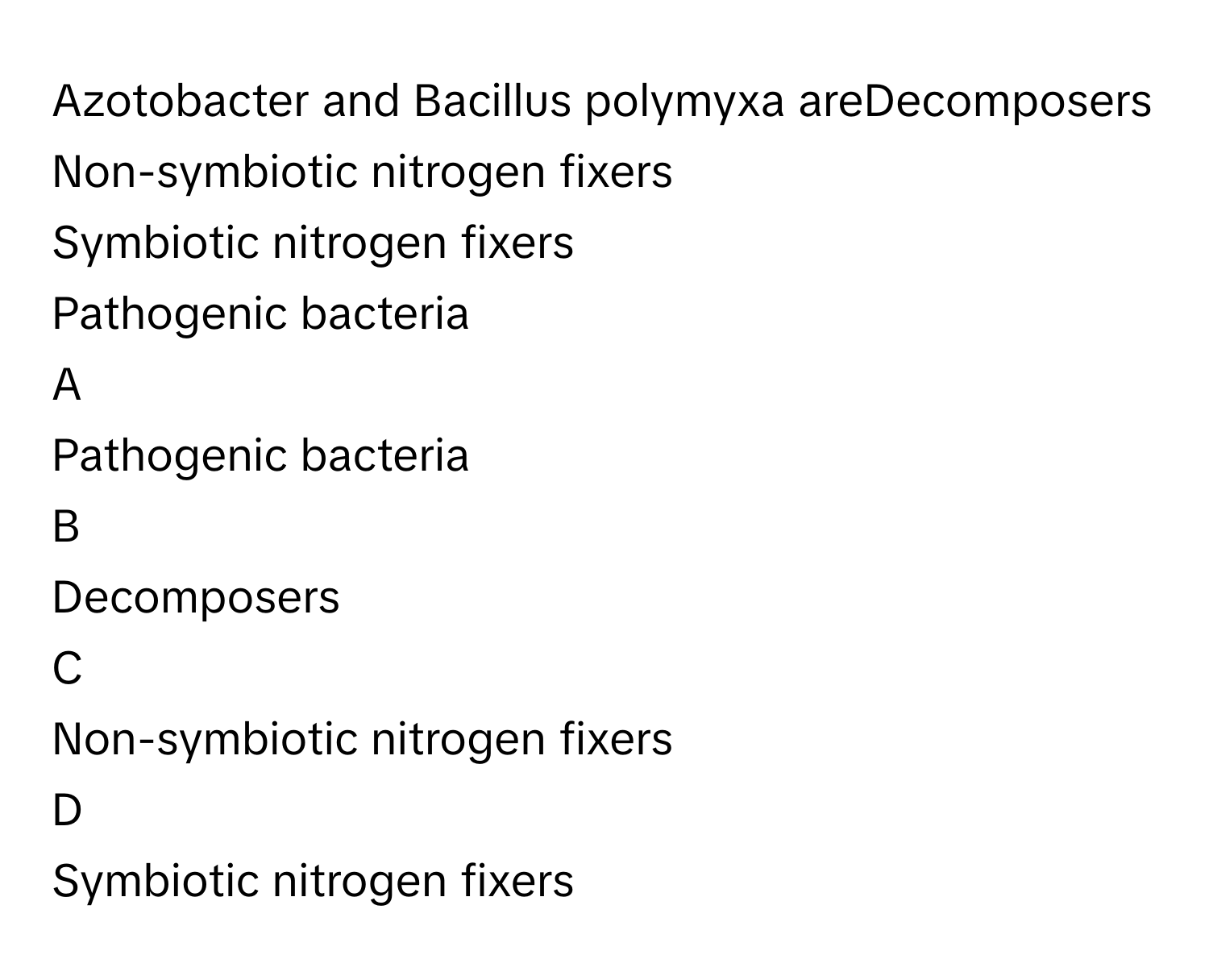 Azotobacter and Bacillus polymyxa areDecomposers
Non-symbiotic nitrogen fixers
Symbiotic nitrogen fixers
Pathogenic bacteria

A  
Pathogenic bacteria 


B  
Decomposers 


C  
Non-symbiotic nitrogen fixers 


D  
Symbiotic nitrogen fixers