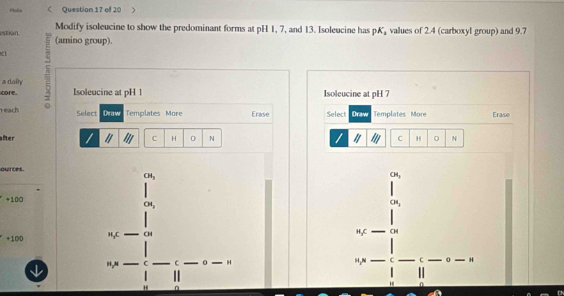 Hide Question 17 of 20 
Modify isoleucine to show the predominant forms at pH 1, 7, and 13. Isoleucine has pK_a values of 2.4 (carboxyl group) and 9.7
estion (amino group). 
C 
a daily 
core. Isoleucine at pH 1 Isoleucine at pH 7
each Select Draw Templates More Erase Select Draw Templates More Erase 
after C H 0 N C H 0 N 
ources.
CH_3
CH_3
+100
CH_2
CH_2
+100
H,C CH H,C CH
H,N C C 0 H H₂N C C H
H