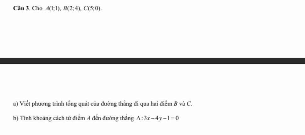 Cho A(1;1), B(2;4), C(5;0). 
a) Viết phương trình tổng quát của đường thắng đi qua hai điểm B và C. 
b) Tính khoảng cách từ điểm 4 đến đường thắng △ :3x-4y-1=0