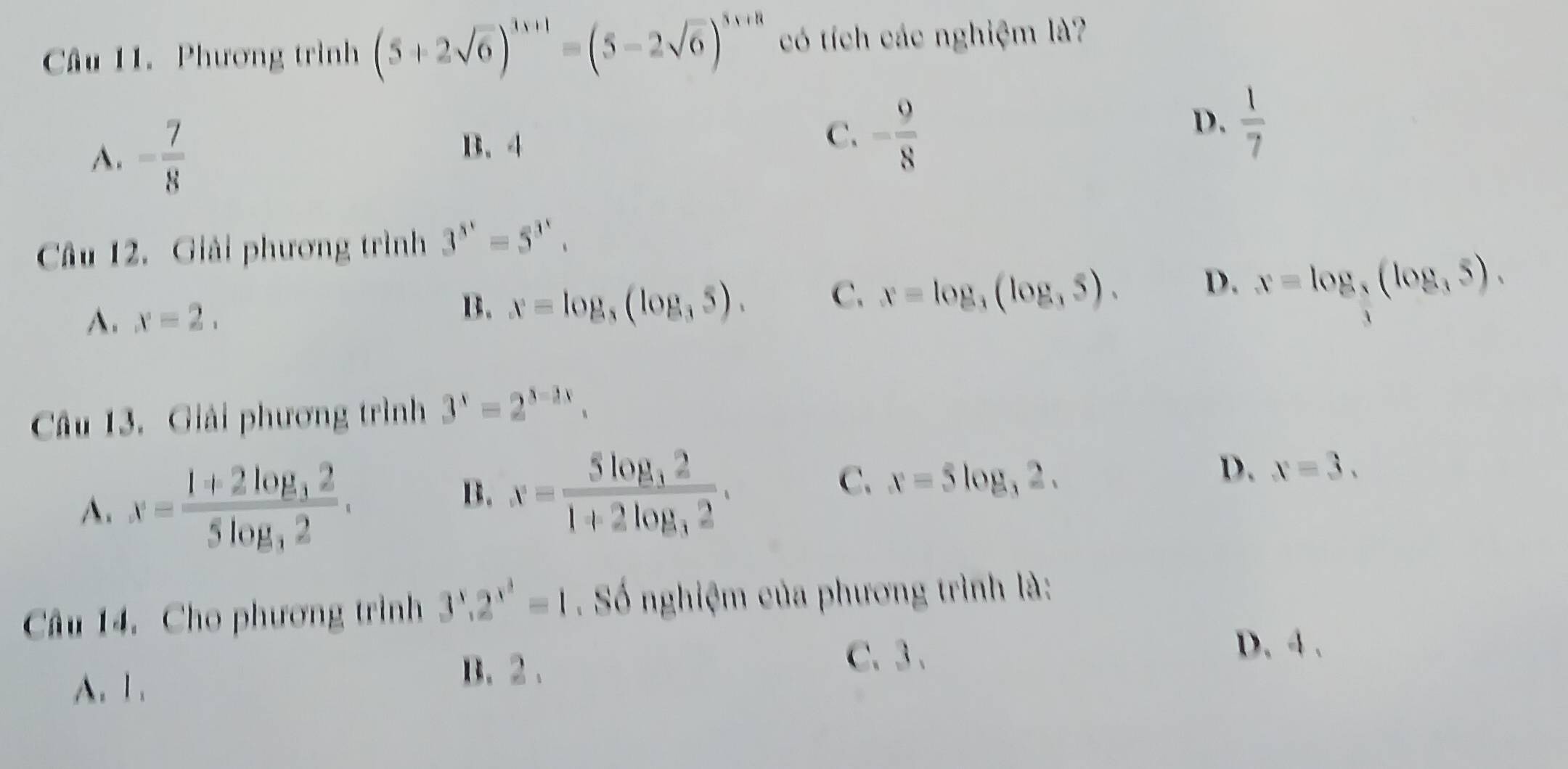 Phương trình (5+2sqrt(6))^3x+1=(5-2sqrt(6))^3x+8 có tích các nghiệm là?
A. = 7/8 
B. 4
C. - 9/8 
D.  1/7 
Câu 12. Giải phương trình 3^(5^x)=5^(3^x).
A. x=2. B. x=log _3(log _35). C. x=log _3(log _35). D. x=log _ 3/4 (log _35). 
Câu 13. Giải phương trình 3^x=2^(3-2x).
A. x=frac 1+2log _325log _32.
B. x=frac 5log _321+2log _32.
C. x=5log _32.
D. x=3. 
Câu 14. Cho phương trình 3^x.2^(x^3)=1 Số nghiệm của phương trình là:
D. 4.
A. 1.
B. 2.
C. 3.