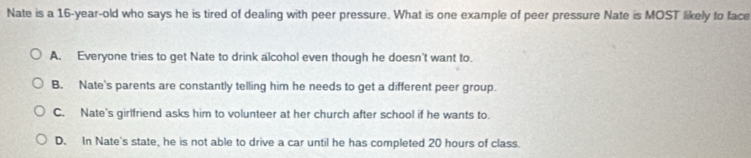 Nate is a 16-year -old who says he is tired of dealing with peer pressure. What is one example of peer pressure Nate is MOST likely to face
A. Everyone tries to get Nate to drink alcohol even though he doesn't want to.
B. Nate's parents are constantly telling him he needs to get a different peer group.
C. Nate's girlfriend asks him to volunteer at her church after school if he wants to.
D. In Nate's state, he is not able to drive a car until he has completed 20 hours of class.