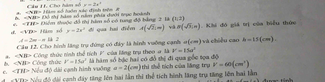 Cho hàm số y=2x^2
a. ∠ NB> Hàm số luôn xác định trên R
b. ∠ NB> Đồ thị hàm số nằm phía dưới trục hoành
c. ∠ TH> Điểm thuộc đồ thị hàm số có tung độ bằng 2 là (1;2)
d. Hàm số y=2x^2 đi qua hai điểm A(sqrt(2);m) và B(sqrt(3);n). Khi đó giá trị của biều thức
A=2m-n là 2
Câu 12. Cho hình lăng trụ đứng có đáy là hình vuông cạnh a(cm) và chiều cao h=15(cm).
a. ∠ NB> Công thức tính thể tích V của lăng trụ theo a là V=15a^2
b. ∠ NB> Công thức V=15a^2 là hàm số bậc hai có đồ thị đi qua gốc tọa độ
c. ∠ TH> Nếu độ dài cạnh hình vuông a=2(cm) thì thể tích của lăng trụ V=60(cm^3)
1 ∠ VD> Nếu độ dài cạnh đáy tăng lên hai lần thì thể tích hình lăng trụ tăng lên hai lần
ac t ính