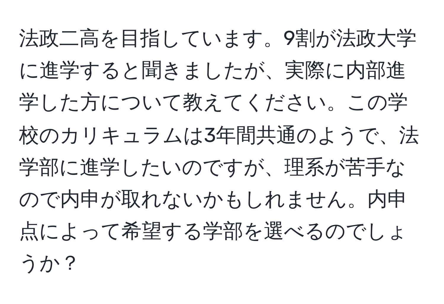 法政二高を目指しています。9割が法政大学に進学すると聞きましたが、実際に内部進学した方について教えてください。この学校のカリキュラムは3年間共通のようで、法学部に進学したいのですが、理系が苦手なので内申が取れないかもしれません。内申点によって希望する学部を選べるのでしょうか？