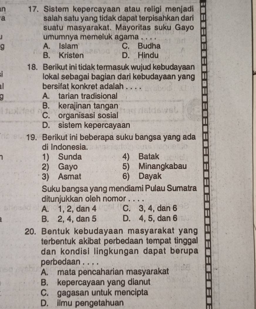 Sistem kepercayaan atau religi menjadi
a salah satu yang tidak dapat terpisahkan dari
suatu masyarakat. Mayoritas suku Gayo
umumnya memeluk agama . . . .
g A. Islam C. Budha
B. Kristen D. Hindu
18. Berikut ini tidak termasuk wujud kebudayaan

lokal sebagai bagian dari kebudayaan yang
bersifat konkret adalah . . . .
. A. tarian tradisional
B. kerajinan tangan
C. organisasi sosial
D. sistem kepercayaan
19. Berikut ini beberapa suku bangsa yang ada
di Indonesia.
1) Sunda 4) Batak
2) Gayo 5) Minangkabau
3) Asmat 6) Dayak
Suku bangsa yang mendiami Pulau Sumatra
ditunjukkan oleh nomor . . . .
A. 1, 2, dan 4 C. 3, 4, dan 6
B. 2, 4, dan 5 D. 4, 5, dan 6
20. Bentuk kebudayaan masyarakat yang
terbentuk akibat perbedaan tempat tinggal
dan kondisi lingkungan dapat berupa
perbedaan . . . .
A. mata pencaharian masyarakat
B. kepercayaan yang dianut
C. gagasan untuk mencipta
D. ilmu pengetahuan