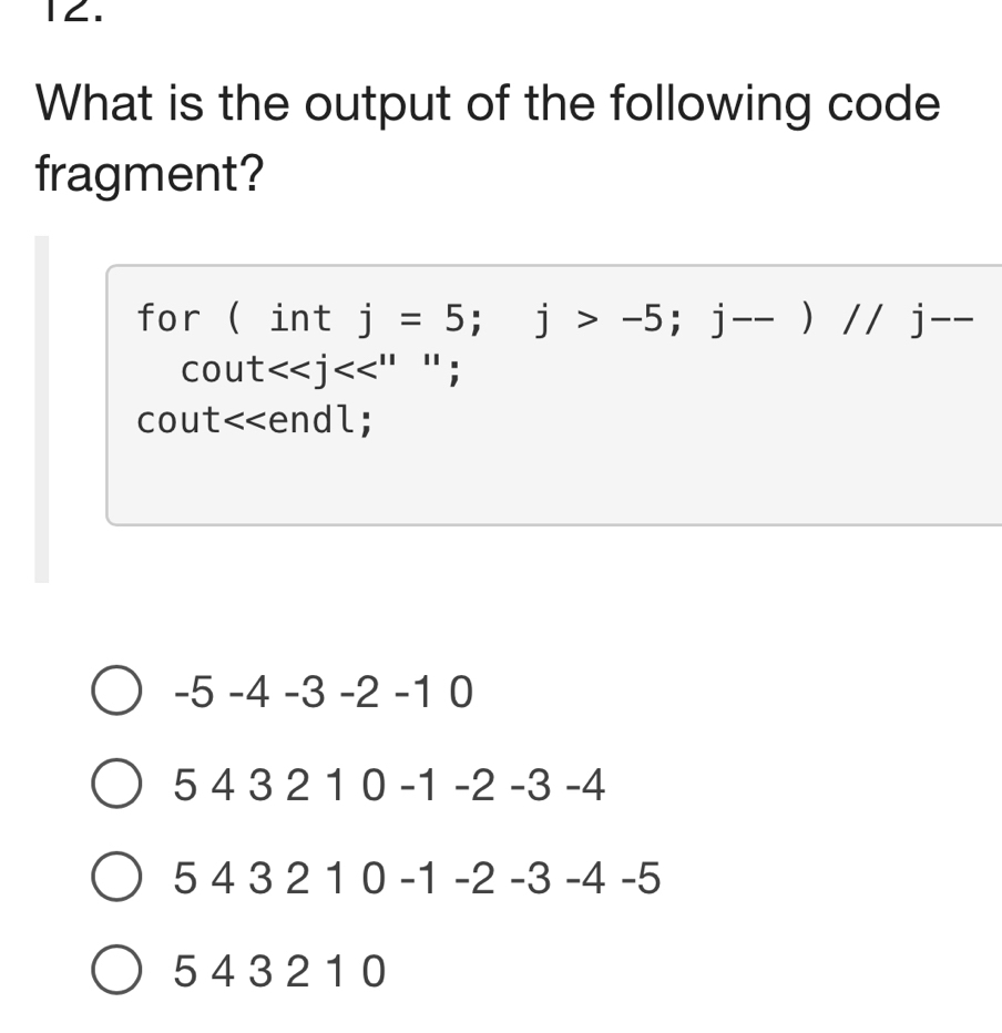 1∠.
What is the output of the following code
fragment?
for ( int j=5; j>-5; j--)//j--
cout<<j<<''^11;
cout<<endl;
 -5-4-3-2-10
543210-1-2-3-4
543210-1-2-3-4-5
5 43 2 1 0