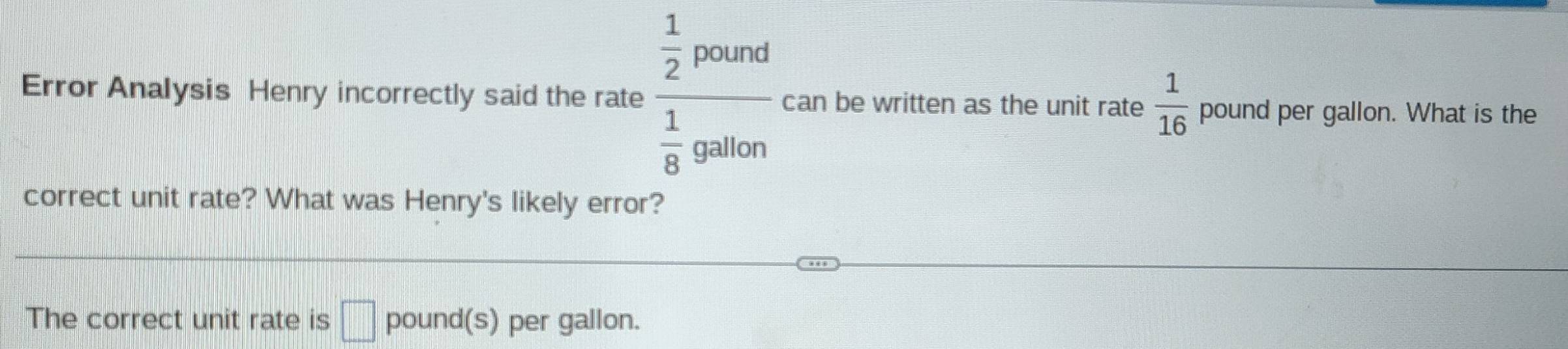 Error Analysis Henry incorrectly said the rate frac  1/2 rho ound 1/8 gallon can be written as the unit rate  1/16  pound per gallon. What is the 
correct unit rate? What was Henry's likely error? 
The correct unit rate is □ pound(s) per gallon.