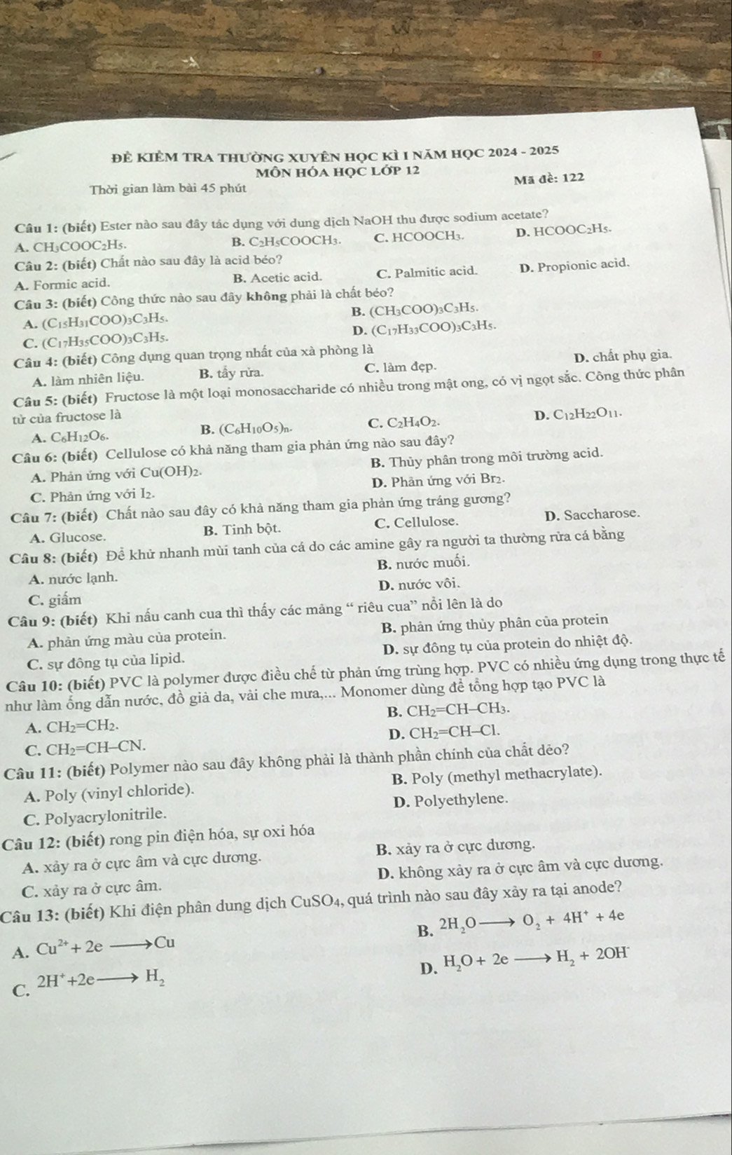 ĐÊ KIÊM TRA THƯỜNG XUYÊN Học KÌ 1 NăM HọC 2024 - 2025
MÔN HÓA HọC Lớp 12
Thời gian làm bài 45 phút Mã đề: 122
Câu 1: (biết) Ester nào sau đây tác dụng với dung dịch NaOH thu được sodium acetate?
A. CH₃COOC₂H₅. B. C₂H₅COOCH₃. C. HCOOCH₃. D. HCOOC₂H₅.
Câu 2: (biết) Chất nào sau đây là acid béo?
A. Formic acid. B. Acetic acid. C. Palmitic acid. D. Propionic acid.
Câu 3: (biết) Công thức nào sau đây không phải là chất béo?
A. (C_15H_31COO)_3C_3H_5 B. (CH_3COO)_3C_3H_5.
D. (C_17H_33COO)_3C_3H_5.
C. (C_17H_35COO) 3C₃H5.
Câu 4: (biết) Công dụng quan trọng nhất của xà phòng là
A. làm nhiên liệu. B. tầy rửa. C. làm đẹp. D. chất phụ gia.
Câu 5: (biết) Fructose là một loại monosaccharide có nhiều trong mật ong, có vị ngọt sắc. Công thức phân
tử của fructose là D. C_12H_22O_11.
C. C_2H_4O_2.
A. C_6H_12O_6
B. (C_6H_10O_5)_n.
Câu 6: (biết) Cellulose có khả năng tham gia phản ứng nào sau đây?
A. Phản ứng với Cu(OH)2. B. Thủy phân trong môi trường acid.
C. Phản ứng với I₂. D. Phân ứng với Br₂.
Câu 7: (biết) Chất nào sau đây có khả năng tham gia phản ứng tráng gương?
A. Glucose. B. Tinh bột. C. Cellulose. D. Saccharose.
Câu 8: (biết) Để khử nhanh mùi tanh của cá do các amine gây ra người ta thường rửa cá bằng
A. nước lạnh. B. nước muối.
C. giắm D. nước vôi.
Câu 9: (biết) Khi nấu canh cua thì thấy các mảng “ riêu ở cu a' nổi lên là do
A. phản ứng màu của protein. B. phản ứng thủy phân của protein
C. sự đông tụ của lipid. D. sự đồng tụ của protein do nhiệt độ.
Câu 10: (biết) PVC là polymer được điều chế từ phản ứng trùng hợp. PVC có nhiều ứng dụng trong thực tế
như làm ống dẫn nước, đồ giả da, vài che mưa,... Monomer dùng để tổng hợp tạo PVC là
A. CH_2=CH_2. B. CH_2=CH-CH_3
C. CH_2=CH-CN. D. CH_2=CH-Cl.
Câu 11: (biết) Polymer nào sau đây không phải là thành phần chính của chất dẻo?
A. Poly (vinyl chloride). B. Poly (methyl methacrylate).
C. Polyacrylonitrile. D. Polyethylene.
Câu 12: (biết) rong pin điện hóa, sự oxi hóa
A. xảy ra ở cực âm và cực dương. B. xảy ra ở cực dương.
C. xảy ra ở cực âm. D. không xảy ra ở cực âm và cực dương.
Câu 13: (biết) Khi điện phân dung dịch CuSO_4 , quá trình nào sau đây xảy ra tại anode?
B. 2H_2Oto O_2+4H^++4e
A. Cu^(2+)+2eto Cu
D. H_2O+2eto H_2+2OH
C. 2H^++2eto H_2