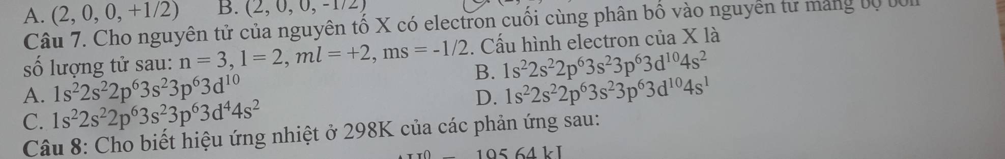 A. (2,0,0,+1/2) B. (2,0,0,-1/2)
Câu 7. Cho nguyên tử của nguyên tố X có electron cuối cùng phân bố vào nguyên tử mang bộ bI
số lượng tử sau: n=3, l=2, ml=+2, ms=-1/2. Cấu hình electron của X là
B. 1s^22s^22p^63s^23p^63d^(10)4s^2
A. 1s^22s^22p^63s^23p^63d^(10) 1s^22s^22p^63s^23p^63d^(10)4s^1
C. 1s^22s^22p^63s^23p^63d^44s^2
D.
Câu 8: Cho biết hiệu ứng nhiệt ở 298K của các phản ứng sau:
-10564kJ