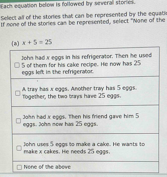 Each equation below is followed by several stories. 
Select a/ of the stories that can be represented by the equatic 
If none of the stories can be represented, select "None of the
x+5=25