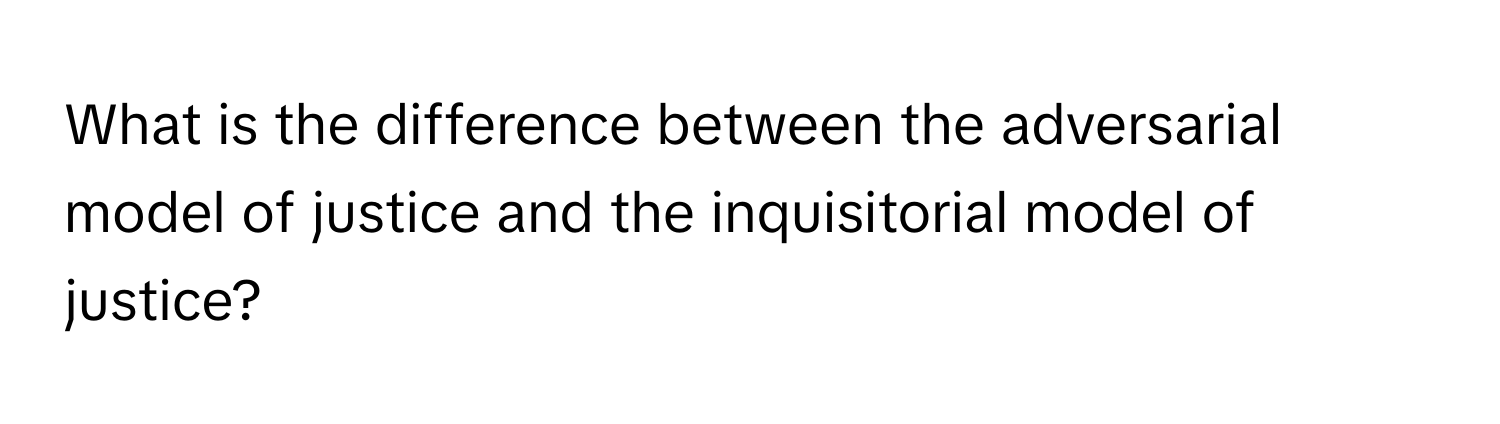 What is the difference between the adversarial model of justice and the inquisitorial model of justice?