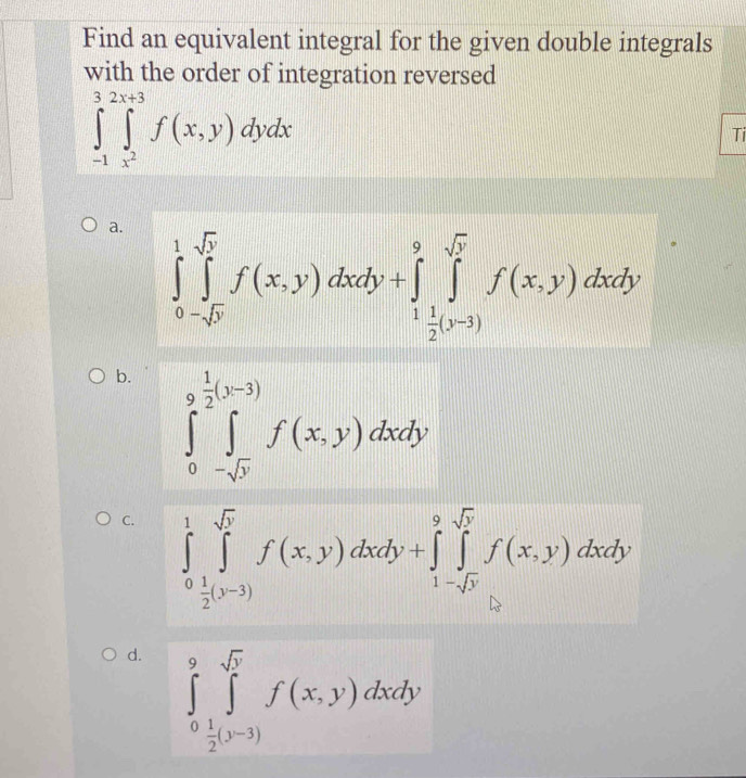 Find an equivalent integral for the given double integrals
with the order of integration reversed
∈tlimits _(-1)^32x+3∈tlimits _x^2^3f(x,y)dydx
Ti
a. ∈tlimits _0^(1∈tlimits _0^(sqrt(y))f(x,y)dxdy+∈tlimits _frac 1)2(y-3)^9f(x,y)dxdy.y
b. ∈tlimits _0^((9frac 1)2)(y-3)∈tlimits _-sqrt(y)^f(x,y)dxdy
C. ∈tlimits _0^(1∈tlimits _2^(sqrt(y))f(x(x,y)dxdy+∈tlimits _1-sqrt x)^9sqrt(y)f(x,y)dxdy
d. ∈tlimits _0^(9∈tlimits _frac 1)2(y-3)^sqrt(5)f(x,y)dxdy